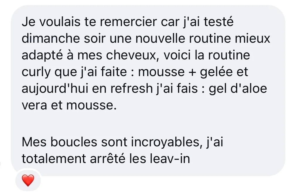 Message Instagram : « Je voulais te remercier car j’ai testé dimanche soir une nouvelle routine mieux adaptée à mes cheveux, voici la routine curly que j’ai faite : mousse + gelée et aujourd’hui en refresh j’ai fait : gel d’aloe vera et mousse. Mes boucles sont incroyables, j’ai totalement arrêté les leav-in »