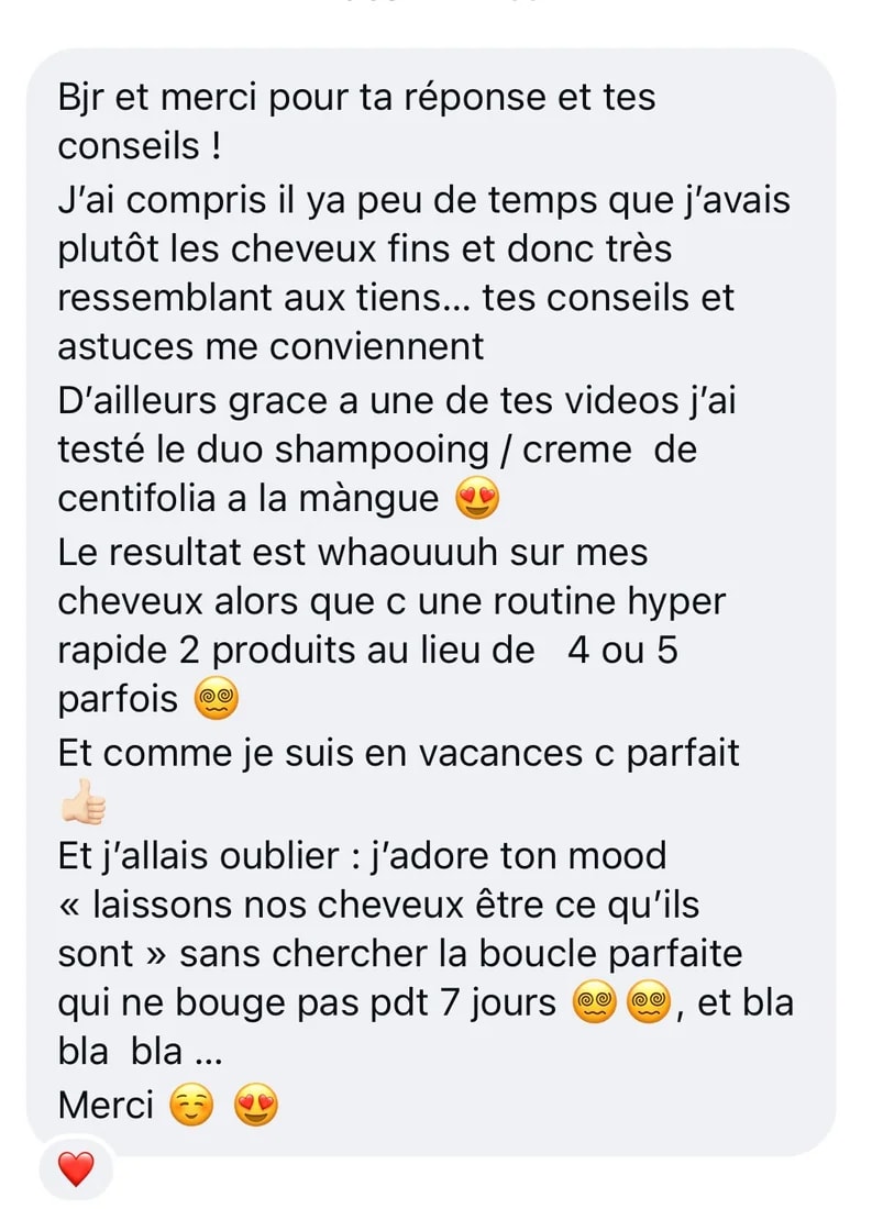 Message Instagram : « Bonjour et merci pour ta réponse et tes conseils. J’ai compris il y a peu de temps que j’avais plutôt les cheveux fins. Grâce à une de tes vidéos j’ai testé le duo shampoing / crème de Centifolia à la mangue. Le résultat est super sur mes cheveux, avec une routine hyper rapide, 2 produits au lieu de 4 ou 5. Et j’allais oublier : j’adore ton mood, laissons nos cheveux être ce qu’ils sont sans chercher la boucle parfaite qui ne bouge pas pendant 7 jours. Merci »